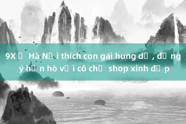 9X ở Hà Nội thích con gái hung dữ， đồng ý hẹn hò với cô chủ shop xinh đẹp