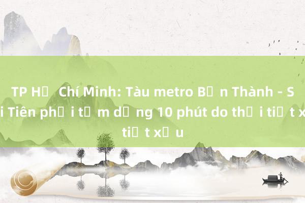 TP Hồ Chí Minh: Tàu metro Bến Thành - Suối Tiên phải tạm dừng 10 phút do thời tiết xấu