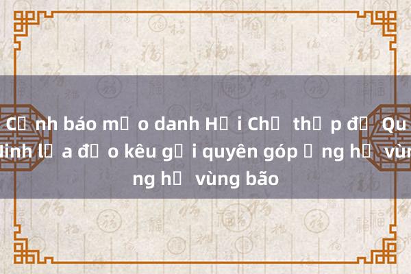 Cảnh báo mạo danh Hội Chữ thập đỏ Quảng Ninh lừa đảo kêu gọi quyên góp ủng hộ vùng bão