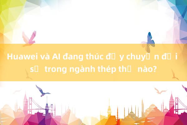 Huawei và AI đang thúc đẩy chuyển đổi số trong ngành thép thế nào?