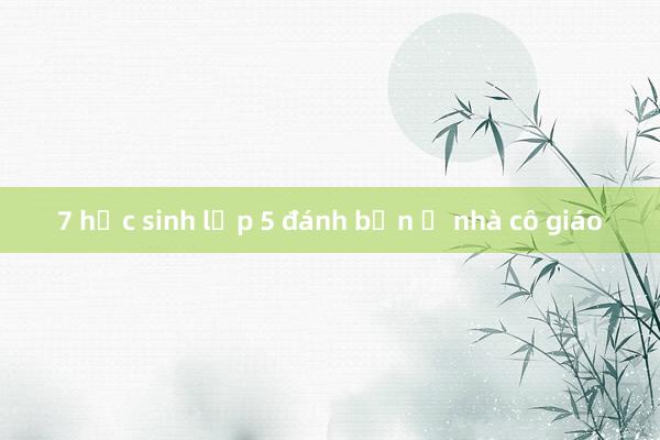 7 học sinh lớp 5 đánh bạn ở nhà cô giáo